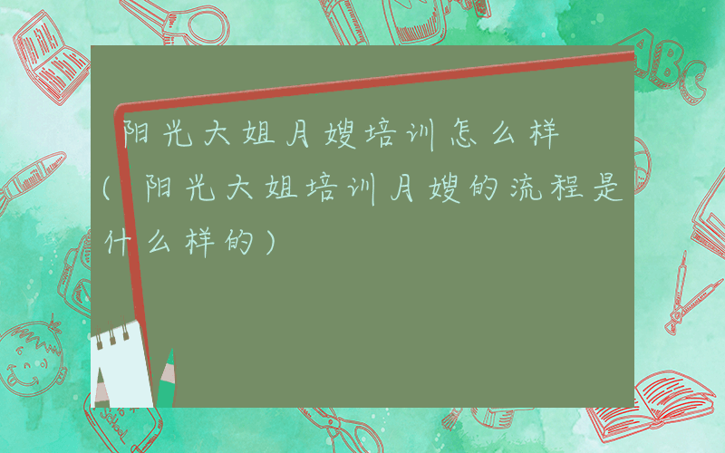 阳光大姐月嫂培训怎么样 (阳光大姐培训月嫂的流程是什么样的)